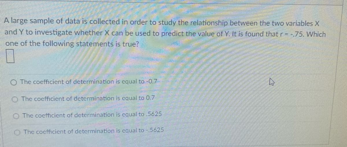 A large sample of data is collected in order to study the relationship between the two variables X
and Y to investigate whether X can be used to predict the value of Y. It is found that r = -.75. Which
one of the following statements is true?
O The coefficient of determination is equal to -0.7-
The coefficient of determination is cqual to 0.7
O The coefficient of determination is equal to .5625
O The coefficient of determination is equal to -.5625
