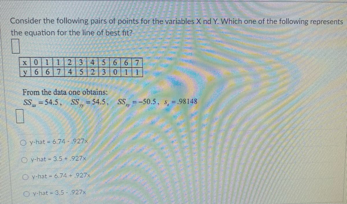 Consider the following pairs of points for the variables X nd Y. Which one of the following represents
the equation for the line of best fit?
12 3 41566 7
2 30
x01
y 6 67145
From the data one obtains:
SS =54.5, SS = 54.5.
SS =-50.5, , =.98148
O y-hat = 6.74 -927x
O y-hat 3.5+ .927x
O y-hat 6.74 + .927x
O y-hat = 3.5-.927x
