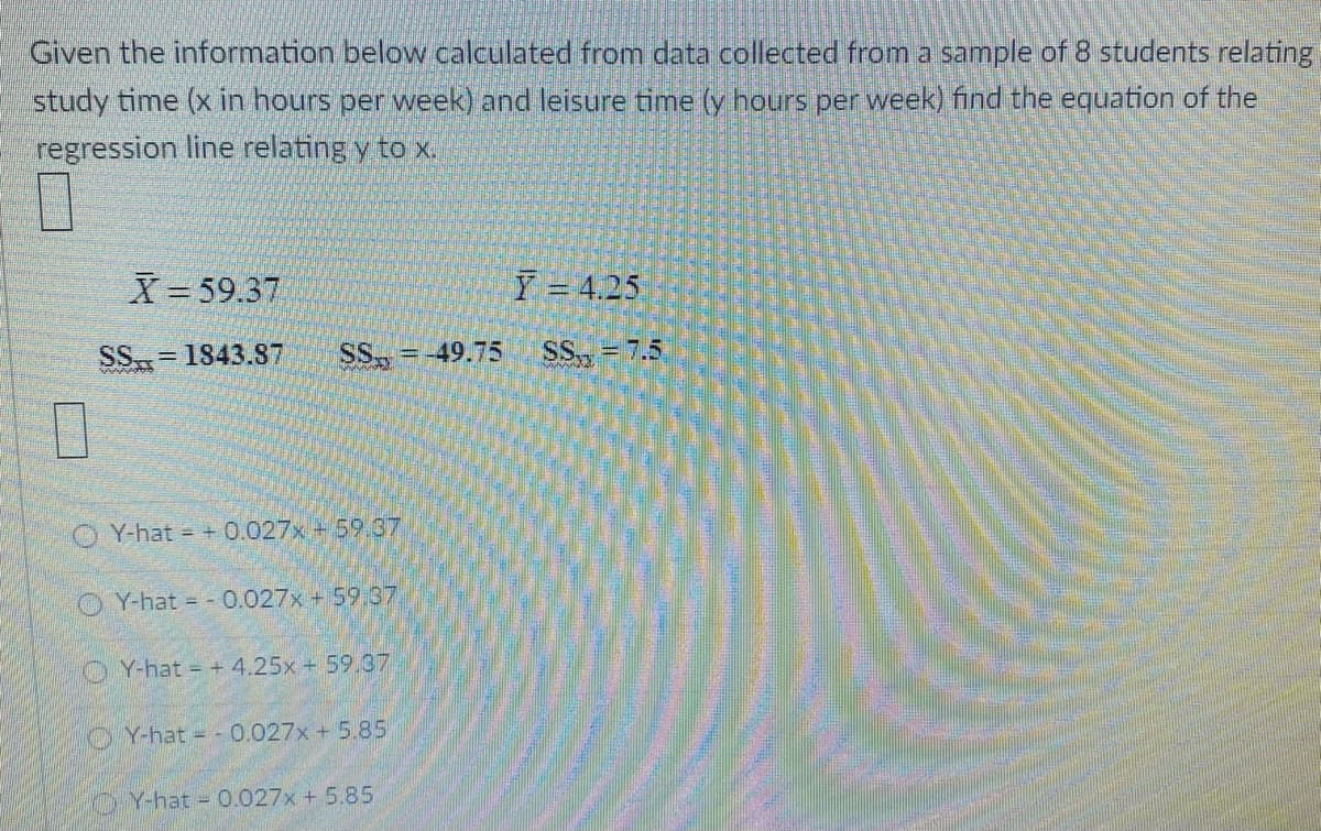 Given the information below calculated from data collected from a sample of 8 students relating
study time (x in hours per week) and leisure time (y hours per week) find the equation of the
regression line relating y to x.
X 59.37
Y = 4.25
SS= 1843.S7
SS
= -49.75
SS, = 7.5
%3D
O Y-hat = +0.027x + 59.37
O Y-hat = - 0.027x + 59.37
OY-hat = +4,25x + 59.37
Y-hat - 0.027x + 5.85
Y-hat 0.027x + 5.85
