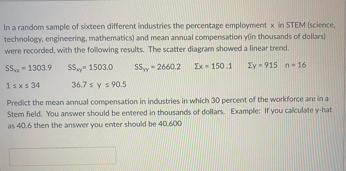 In a random sample of sixteen different industries the percentage employment x in STEM (science,
technology, engineering, mathematics) and mean annual compensation y(in thousands of dollars)
were recorded, with the following results. The scatter diagram showed a linear trend.
SSx = 1303.9
SSsy= 1503.0
SSy = 2660.2
Ey = 915 n= 16
%3D
Ex = 150 .1
1sx<34
36.7 s y < 90.5
Predict the mean annual compensation in industries in which 30 percent of the workforce are in a
Stem field. You answer should be entered in thousands of dollars. Example: If you calculate y-hat
as 40.6 then the answer you enter should be 40,600
