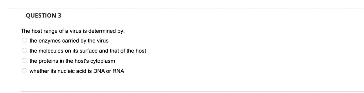 QUESTION 3
The host range of a virus is determined by:
O the enzymes carried by the virus
O the molecules on its surface and that of the host
O the proteins in the host's cytoplasm
whether its nucleic acid is DNA or RNA

