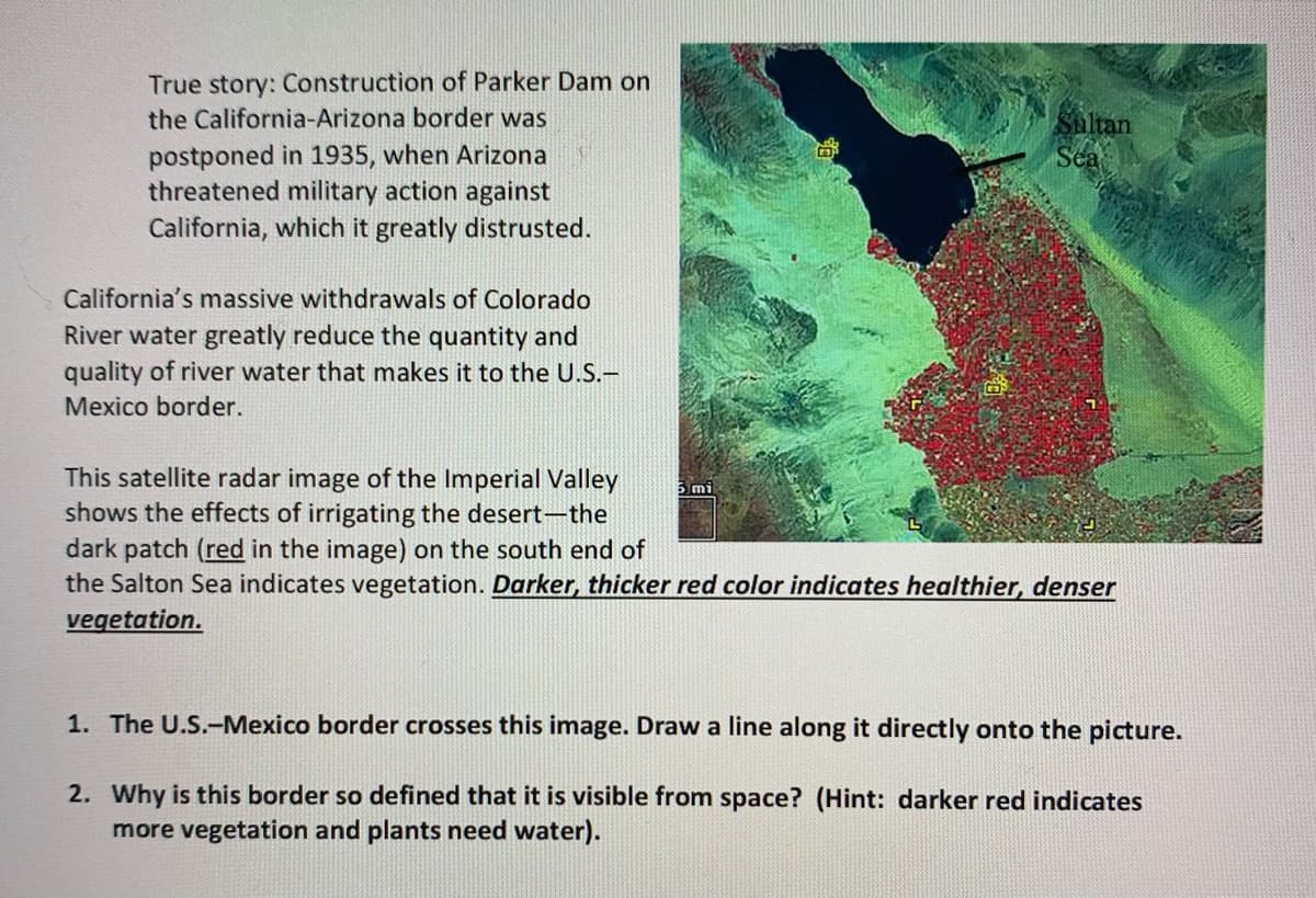 True story: Construction of Parker Dam on
the California-Arizona border was
Shltan
Sea
postponed in 1935, when Arizona
threatened military action against
California, which it greatly distrusted.
California's massive withdrawals of Colorado
River water greatly reduce the quantity and
quality of river water that makes it to the U.S.-
Mexico border.
This satellite radar image of the Imperial Valley
shows the effects of irrigating the desert-the
dark patch (red in the image) on the south end of
the Salton Sea indicates vegetation. Darker, thicker red color indicates healthier, denser
vegetation.
1. The U.S.-Mexico border crosses this image. Draw a line along it directly onto the picture.
2. Why is this border so defined that it is visible from space? (Hint: darker red indicates
more vegetation and plants need water).
