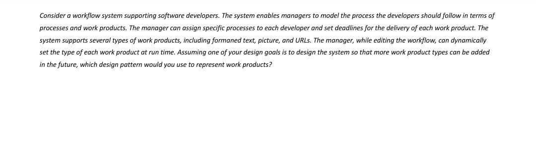 Consider a workflow system supporting software developers. The system enables managers to model the process the developers should follow in terms of
processes and work products. The manager can assign specific processes to each developer and set deadlines for the delivery of each work product. The
system supports several types of work products, including formaned text, picture, and URLs. The manager, while editing the workflow, can dynamically
set the type of each work product at run time. Assuming one of your design goals is to design the system so that more work product types can be added
in the future, which design pattern would you use to represent work products?