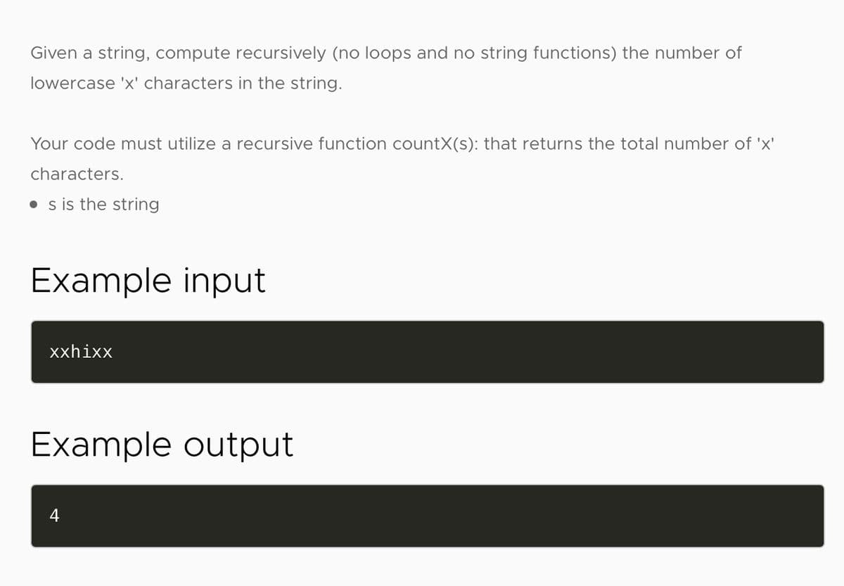 Given a string, compute recursively (no loops and no string functions) the number of
lowercase 'x' characters in the string.
Your code must utilize a recursive function countX(s): that returns the total number of 'x'
characters.
• s is the string
Example input
xxhixx
Example output
4
