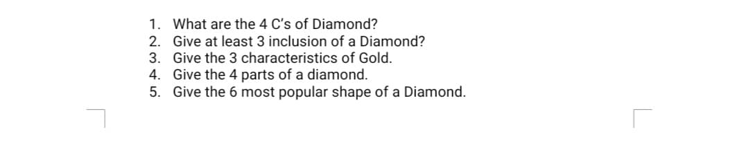 1. What are the 4 C's of Diamond?
2. Give at least 3 inclusion of a Diamond?
3. Give the 3 characteristics of Gold.
4. Give the 4 parts of a diamond.
5. Give the 6 most popular shape of a Diamond.
