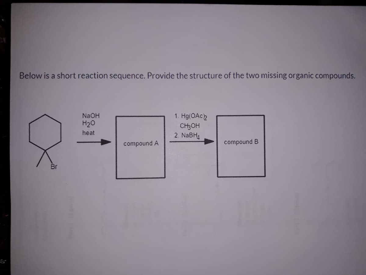 Below is a short reaction sequence. Provide the structure of the two missing organic compounds.
1. Hg(OAC2
CH3OH
2. NABH4
NaOH
H20
heat
compound A
compound B
Br

