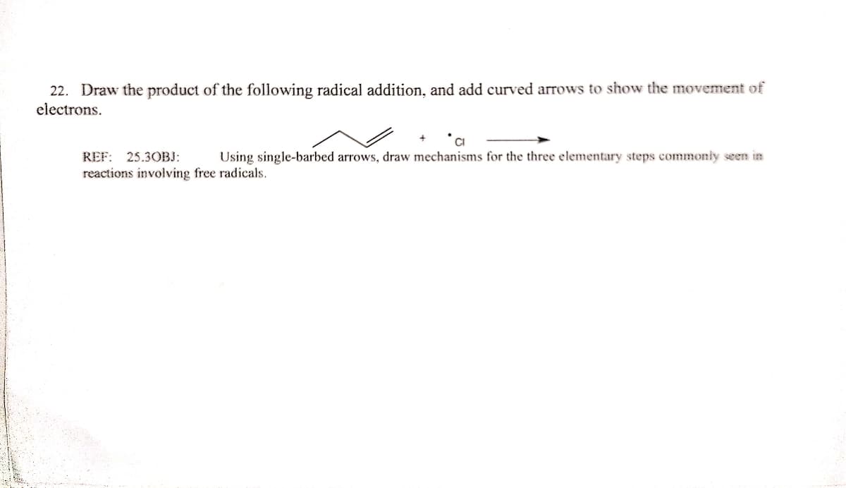 22. Draw the product of the following radical addition, and add curved arrows to show the movement of
electrons.
REF: 25.30BJ:
Using single-barbed arrows, draw mechanisms for the three elementary steps commonly seen in
reactions involving free radicals.
