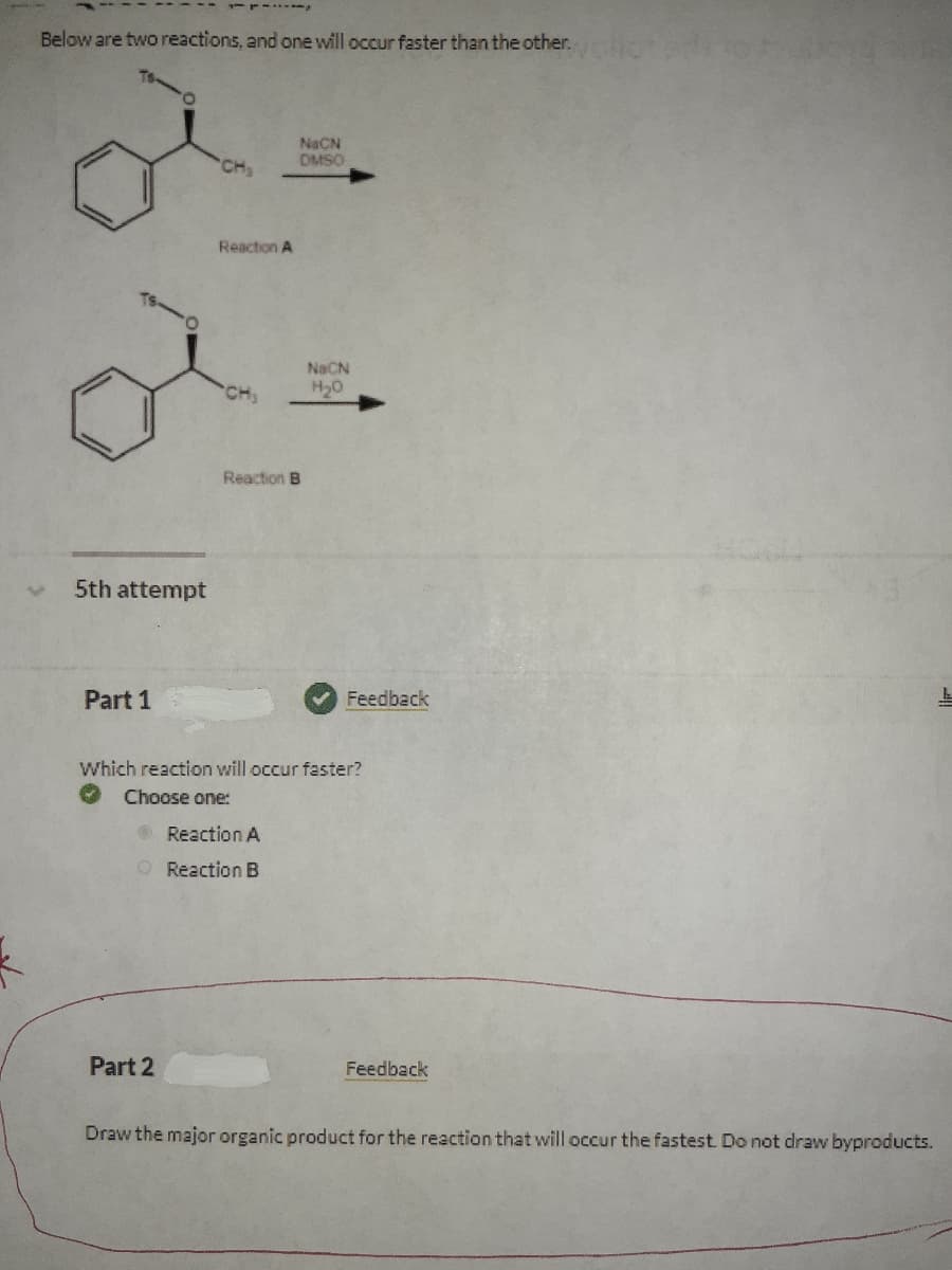 Below are two reactions, and one will occur faster than the other. 1
NaCN
OMSO
CH
Reaction A
NaCN
H20
Reaction B
5th attempt
Part 1
Feedback
Which reaction will occur faster?
Choose one:
OReaction A
O Reaction B
Part 2
Feedback
Draw the major organic product for the reaction that will occur the fastest. Do not draw byproducts.
