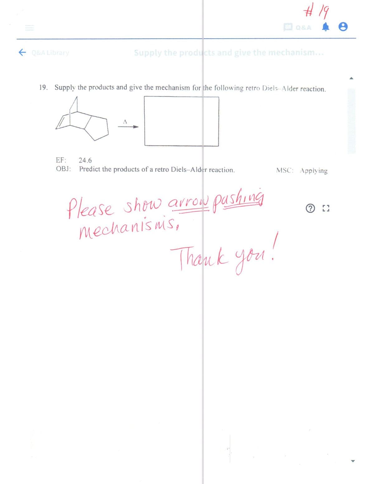 #19
E Q&A
E Q&A Library
Supply the products and give the mechanism...
19. Supply the products and give the mechanism for the following retro Diels-Alder reaction.
EF:
24.6
OBJ: Predict the products of a retro Diels-Alder reaction.
MSC: Applying
Please show arrow pushing
mechanis nis,
Thank you.
