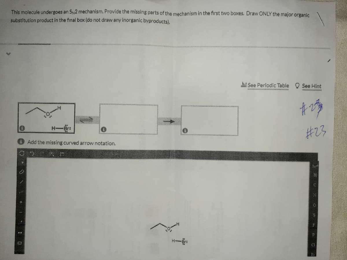 This molecule undergoes an SN2 mechanism. Provide the missing parts of the mechanism in the first two boxes. Draw ONLY the major organic
substitution product in the final box (do not draw any inorganic byproducts),
l See Periodic Table See Hint
H Br:
#23
Add the missing curved arrow notation.
F
H
CI
: D
