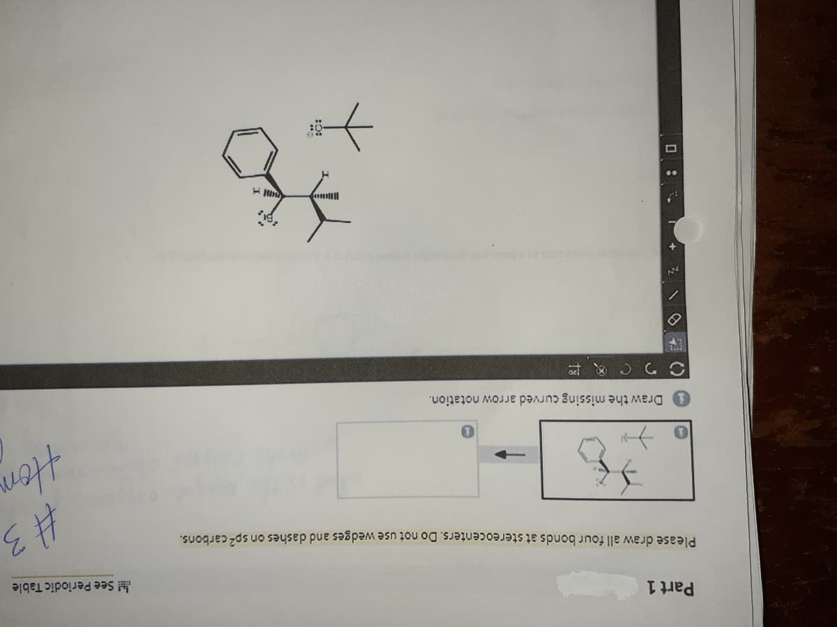 Part 1
H See Periodic Table
Please draw all four bonds at stereocenters. Do not use wedges and dashes on sp- carbons.
Draw the missing curved arrow notation.
