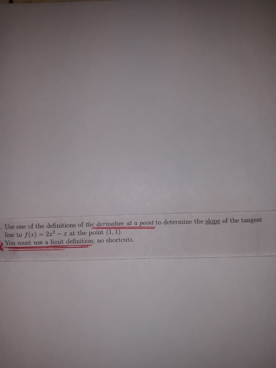 Use one of the definitions of the derivative at a point to determine the slope of the tangent
line to f(x) = 2a2 - x at the point (1, 1).
You must use a limit definition; no shortcuts.
