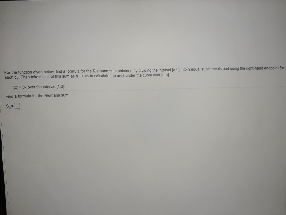 For the function given below, find a formula for the Riemann sum obtained by dividing the interval [a,b] into n equal subintervals and using the right-hand endpoint for
each cy. Then take a limit of this sum as n → o to calculate the area under the curve over (a,b].
f(x) = 3x over the interval [1,3].
Find a formula for the Riemann sum.

