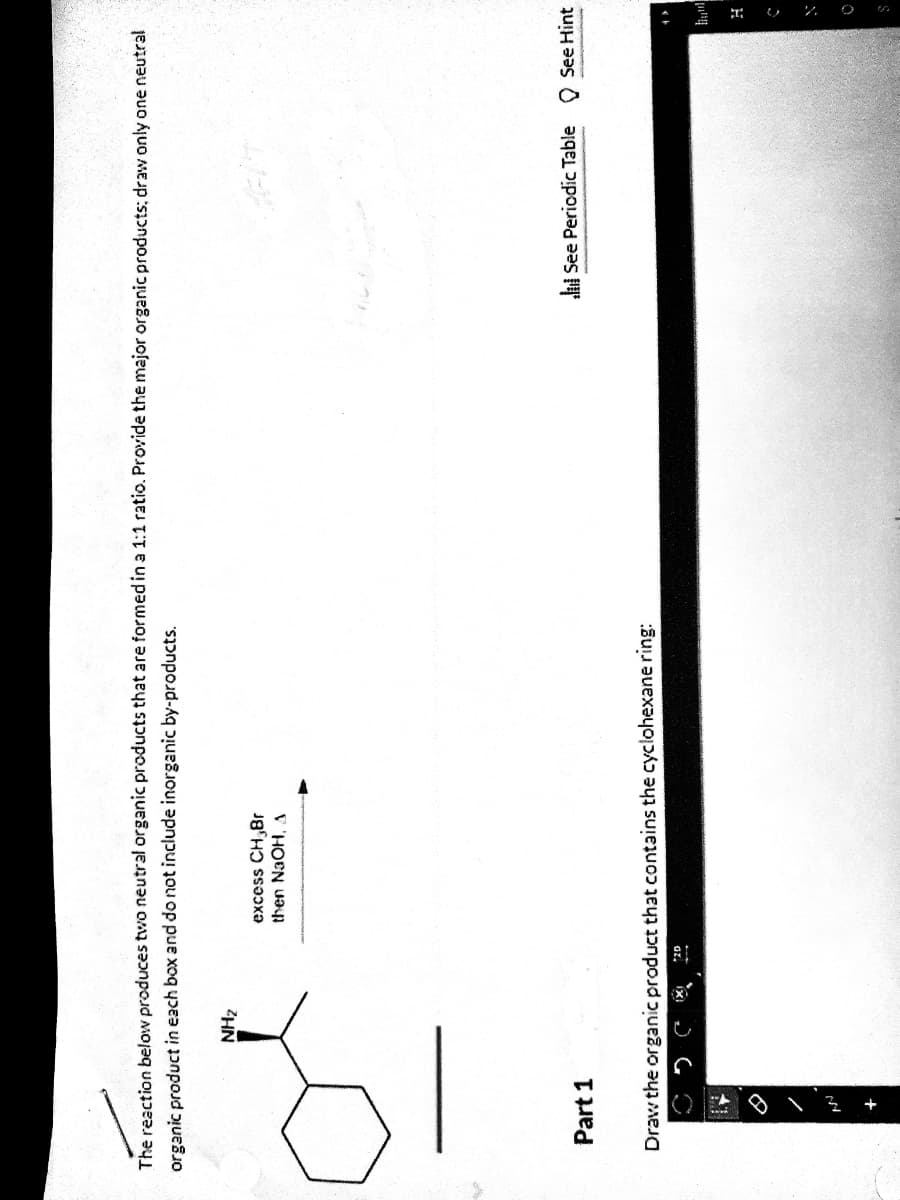 The reaction below produces two neutral organic products that are formed in a 1:1 ratio. Provide the major organic products; draw only one neutral
organic product in each box and do not include inorganic by-products.
ZHN
excess CH,8r
then NaOH, A
Part 1
l See Periodic Table O See Hint
Draw the organic product that contains the cyclohexane ring:
H
