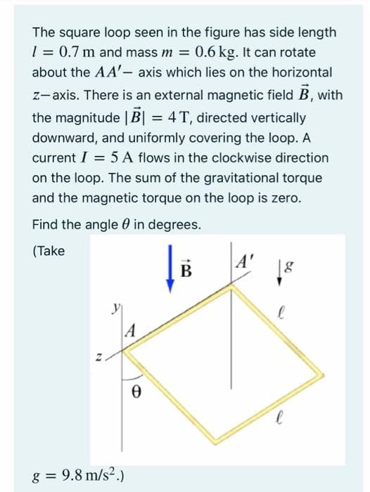 The square loop seen in the figure has side length
1 = 0.7 m and mass m = 0.6 kg. It can rotate
about the AA'- axis which lies on the horizontal
z-axis. There is an external magnetic field B, with
the magnitude | B| = 4T, directed vertically
downward, and uniformly covering the loop. A
current I = 5 A flows in the clockwise direction
on the loop. The sum of the gravitational torque
and the magnetic torque on the loop is zero.
Find the angle 0 in degrees.
(Take
A'
В
g = 9.8 m/s2.)
