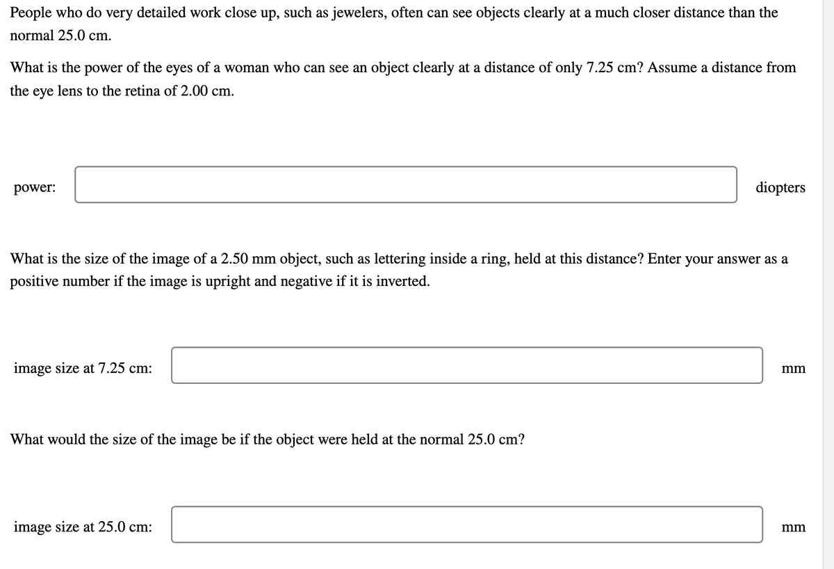 People who do very detailed work close up, such as jewelers, often can see objects clearly at a much closer distance than the
normal 25.0 cm.
What is the power of the eyes of a woman who can see an object clearly at a distance of only 7.25 cm? Assume a distance from
the eye lens to the retina of 2.00 cm.
power:
diopters
What is the size of the image of a 2.50 mm object, such as lettering inside a ring, held at this distance? Enter your answer as a
positive number if the image is upright and negative if it is inverted.
image size at 7.25 cm:
mm
What would the size of the image be if the object were held at the normal 25.0 cm?
image size at 25.0 cm:
mm
