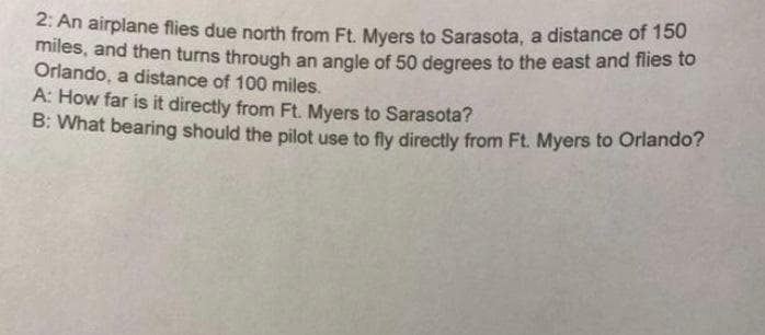 2: An airplane flies due north from Ft. Myers to Sarasota, a distance of 150
miles, and then turns through an angle of 5o degrees to the east and flies to
Orlando, a distance of 100 miles.
A: How far is it directly from Ft. Myers to Sarasota?
B: What bearing should the pilot use to fly directly from Ft. Myers to Orlando?
