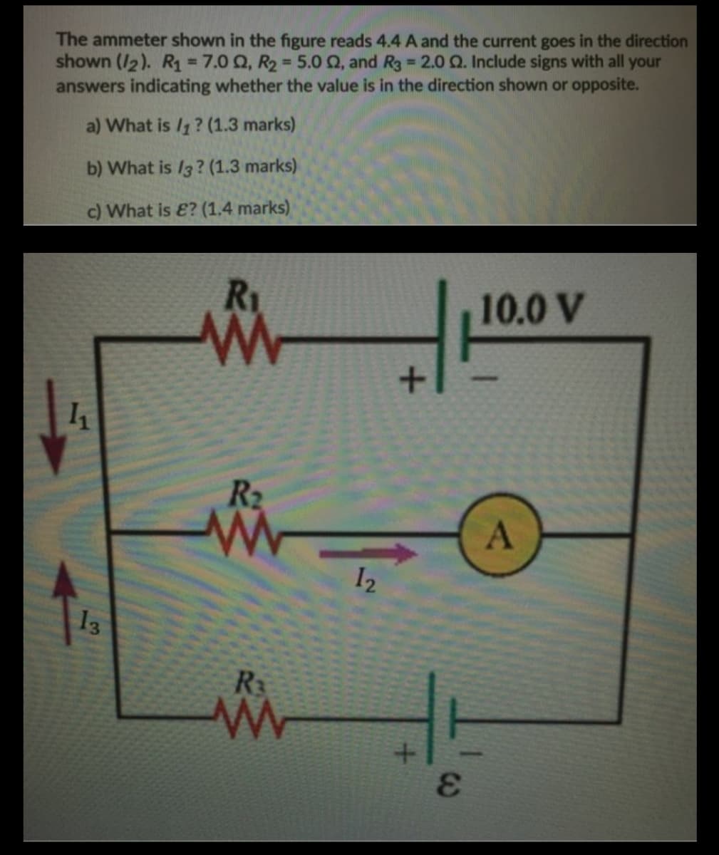 The ammeter shown in the figure reads 4.4 A and the current goes in the direction
shown (I2). R1 = 7.0 Q, R2 = 5.0 Q, and R3 2.0 Q. Include signs with all your
answers indicating whether the value is in the direction shown or opposite.
%3D
%3D
a) What is /1? (1.3 marks)
b) What is /3? (1.3 marks)
c) What is E? (1,4 marks)
R1
10.0 V
R2
A
I2
13
R3
