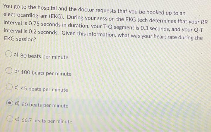 You go to the hospital and the doctor requests that you be hooked up to an
electrocardiogram (EKG). During your session the EKG tech determines that your RR
interval is 0.75 seconds in duration, your T-Q segment is 0.3 seconds, and your Q-T
interval is 0.2 seconds. Given this information, what was your heart rate during the
EKG session?
O a) 80 beats per minute
O b) 100 beats per minute
Oc) 45 beats per minute
d) 60 beats per minute
e) 66.7 beats per minute
