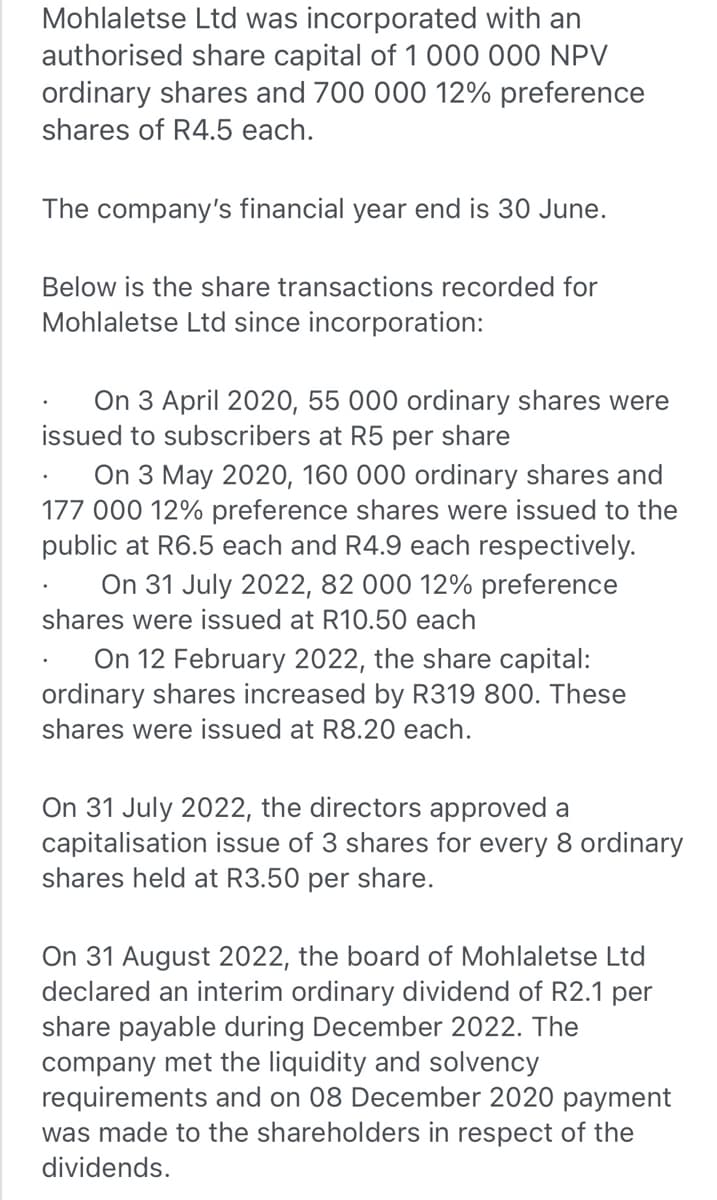 Mohlaletse Ltd was incorporated with an
authorised share capital of 1 000 000 NPV
ordinary shares and 700 000 12% preference
shares of R4.5 each.
The company's financial year end is 30 June.
Below is the share transactions recorded for
Mohlaletse Ltd since incorporation:
On 3 April 2020, 55 000 ordinary shares were
issued to subscribers at R5 per share
On 3 May 2020, 160 000 ordinary shares and
177 000 12% preference shares were issued to the
public at R6.5 each and R4.9 each respectively.
On 31 July 2022, 82 000 12% preference
shares were issued at R10.50 each
On 12 February 2022, the share capital:
ordinary shares increased by R319 800. These
shares were issued at R8.20 each.
On 31 July 2022, the directors approved a
capitalisation issue of 3 shares for every 8 ordinary
shares held at R3.50 per share.
On 31 August 2022, the board of Mohlaletse Ltd
declared an interim ordinary dividend of R2.1 per
share payable during December 2022. The
company met the liquidity and solvency
requirements and on 08 December 2020 payment
was made to the shareholders in respect of the
dividends.