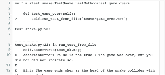 1. self = <test_snake.TestSnake testMethod=test_game_over>
2.
3.
def test_game_over (self):
4. >
self.run_test_from_file("tests/game_over.txt")
5.
6. test_snake.py:58:
7.
8. test_snake.py:22: in run_test_from_file
self.assertTrue(test_ok,msg)
9.
10. E
AssertionError: False is not true : The game was over, but you
did not did not indicate so.
11. E
12. E
Hint: The game ends when as the head of the snake collides with
