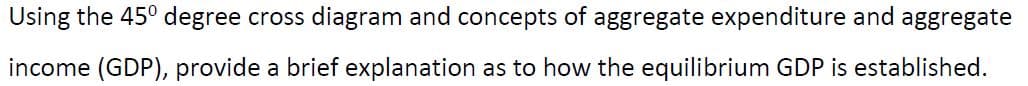 Using the 45° degree cross diagram and concepts of aggregate expenditure and aggregate
income (GDP), provide a brief explanation as to how the equilibrium GDP is established.
