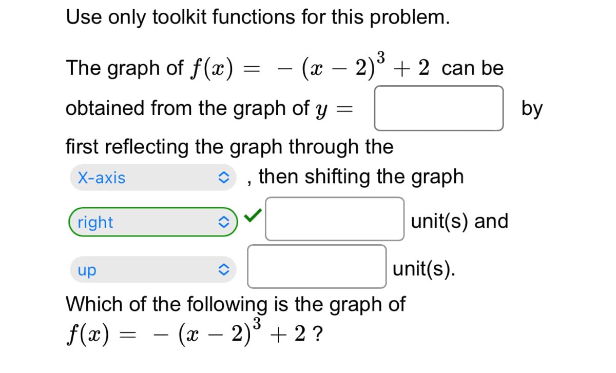 Use only toolkit functions for this problem.
3
The graph of f(x)
= – (x – 2)° + 2 can be
-
-
obtained from the graph of y =
by
first reflecting the graph through the
X-аxis
O , then shifting the graph
right
unit(s) and
up
unit(s).
Which of the following is the graph of
f(x) = - (x – 2)° + 2 ?

