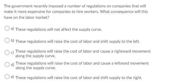 The government recently imposed a number of regulations on companies that will
make it more expensive for companies to hire workers. What consequence will this
have on the labor market?
a) These regulations will not affect the supply curve.
O b) These regulations will raise the cost of labor and shift supply to the left.
O9 These regulations will raise the cost of labor and cause a rightward movement
along the supply curve.
These regulations will raise the cost of labor and cause a leftward movement
along the supply curve.
O e) These regulations will raise the cost of labor and shift supply to the right.
