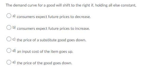 The demand curve for a good will shift to the right if, holding all else constant,
a) consumers expect future prices to decrease.
b) consumers expect future prices to increase.
Oc the price of a substitute good goes down.
O d) an input cost of the item goes up.
e) the price of the good goes down.
