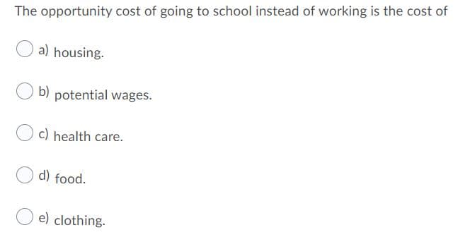 The opportunity cost of going to school instead of working is the cost of
a) housing.
b) potential wages.
c) health care.
d) food.
e) clothing.
