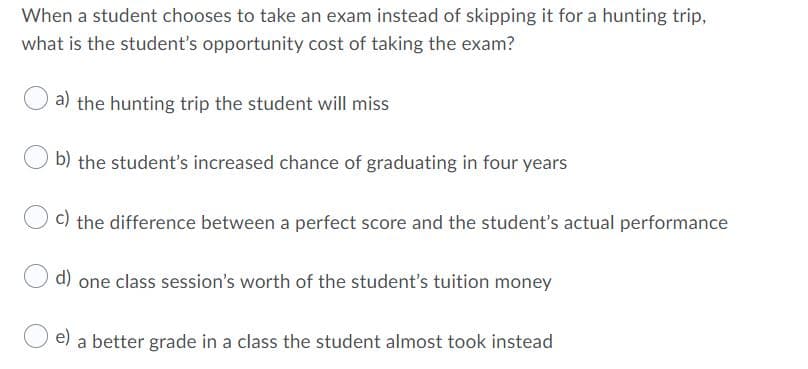 When a student chooses to take an exam instead of skipping it for a hunting trip,
what is the student's opportunity cost of taking the exam?
a) the hunting trip the student will miss
b) the student's increased chance of graduating in four years
C) the difference between a perfect score and the student's actual performance
d) one class session's worth of the student's tuition money
e) a better grade in a class the student almost took instead
