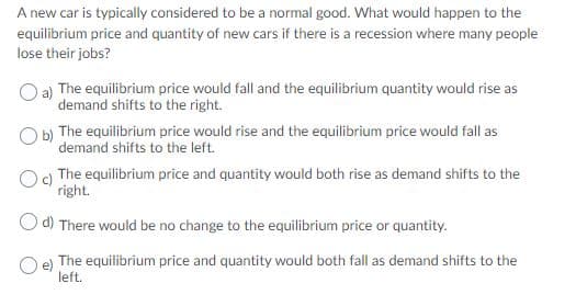 A new car is typically considered to be a normal good. What would happen to the
equilibrium price and quantity of new cars if there is a recession where many people
lose their jobs?
a)
demand shifts to the right.
O b) The equilibrium price would rise and the equilibrium price would fall as
demand shifts to the left.
Og The equilibrium price and quantity would both rise as demand shifts to the
right.
The equilibrium price would fall and the equilibrium quantity would rise as
O d) There would be no change to the equilibrium price or quantity.
The equilibrium price and quantity would both fall as demand shifts to the
Oe)
left.
