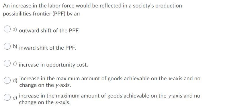 An increase in the labor force would be reflected in a society's production
possibilities frontier (PPF) by an
a) outward shift of the PPF.
b) inward shift of the PPF.
c) increase in opportunity cost.
d)
increase in the maximum amount of goods achievable on the x-axis and no
change on the y-axis.
e)
increase in the maximum amount of goods achievable on the y-axis and no
change on the x-axis.
