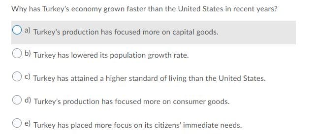 Why has Turkey's economy grown faster than the United States in recent years?
a) Turkey's production has focused more on capital goods.
b) Turkey has lowered its population growth rate.
Oc) Turkey has attained a higher standard of living than the United States.
O d) Turkey's production has focused more on consumer goods.
e) Turkey has placed more focus on its citizens' immediate needs.
