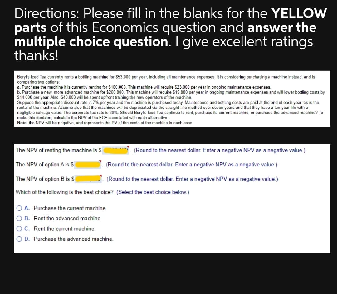 Directions: Please fill in the blanks for the YELLOW
parts of this Economics question and answer the
multiple choice question. I give excellent ratings
thanks!
Beryl's Iced Tea currently rents a bottling machine for $53,000 per year, including all maintenance expenses. It is considering purchasing a machine instead, and is
comparing two options:
a. Purchase the machine it is currently renting for $160,000. This machine will require $23,000 per year in ongoing maintenance expenses.
b. Purchase a new, more advanced machine for $260,000. This machine will require $19,000 per year in ongoing maintenance expenses and will lower bottling costs by
$14,000 per year. Also, $40,000 will be spent upfront training the new operators of the machine.
Suppose the appropriate discount rate is 7% per year and the machine is purchased today. Maintenance and bottling costs are paid at the end of each year, as is the
rental of the machine. Assume also that the machines will be depreciated via the straight-line method over seven years and that they have a ten-year life with a
negligible salvage value. The corporate tax rate is 20%. Should Beryl's Iced Tea continue to rent, purchase its current machine, or purchase the advanced machine? To
make this decision, calculate the NPV of the FCF associated with each alternative.
Note: the NPV will be negative, and represents the PV of the costs
the machine in each case.
The NPV of renting the machine is $
(Round to the nearest dollar. Enter a negative NPV as a negative value.)
The NPV of option A is $
(Round to the nearest dollar. Enter a negative NPV as a negative value.)
The NPV of option B is S
(Round to the nearest dollar. Enter a negative NPV as a negative value.)
Which of the following is the best choice? (Select the best choice below.)
O A. Purchase the current machine.
O B. Rent the advanced machine.
O C. Rent the current machine.
O D. Purchase the advanced machine.
