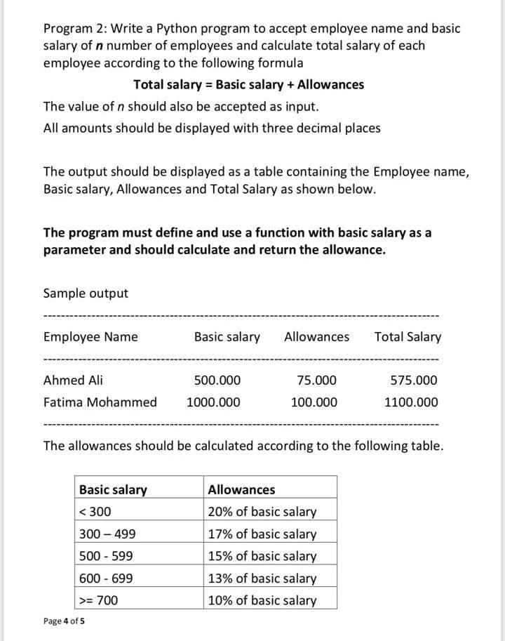 Program 2: Write a Python program to accept employee name and basic
salary of n number of employees and calculate total salary of each
employee according to the following formula
Total salary = Basic salary + Allowances
The value of n should also be accepted as input.
All amounts should be displayed with three decimal places
The output should be displayed as a table containing the Employee name,
Basic salary, Allowances and Total Salary as shown below.
The program must define and use a function with basic salary as a
parameter and should calculate and return the allowance.
Sample output
Employee Name
Basic salary
Allowances
Total Salary
Ahmed Ali
500.000
75.000
575.000
Fatima Mohammed
1000.000
100.000
1100.000
The allowances should be calculated according to the following table.
Basic salary
< 300
Allowances
20% of basic salary
300 – 499
17% of basic salary
500 - 599
15% of basic salary
600 699
13% of basic salary
>= 700
10% of basic salary
Page 4 of 5

