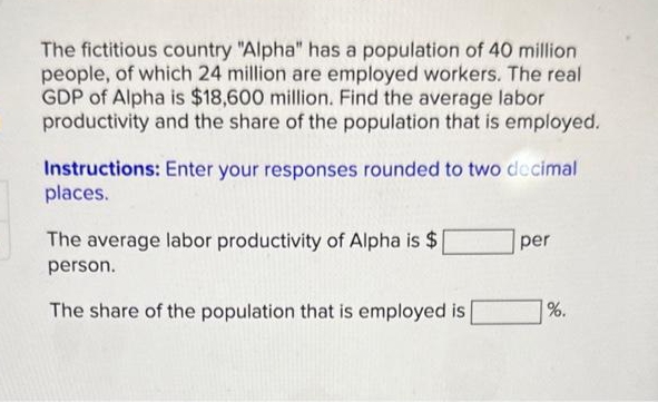 The fictitious country "Alpha" has a population of 40 million
people, of which 24 million are employed workers. The real
GDP of Alpha is $18,600 million. Find the average labor
productivity and the share of the population that is employed.
Instructions: Enter your responses rounded to two decimal
places.
The average labor productivity of Alpha is $
person.
The share of the population that is employed is
per
%.