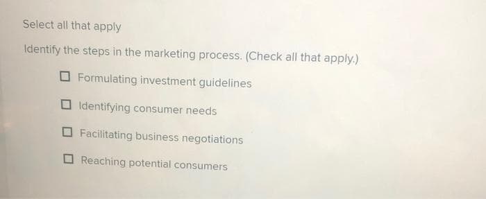 Select all that apply
Identify the steps in the marketing process. (Check all that apply.)
Formulating investment guidelines
Identifying consumer needs
Facilitating business negotiations
Reaching potential consumers