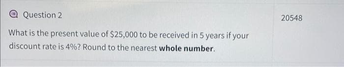 Question 2
What is the present value of $25,000 to be received in 5 years if your
discount rate is 4%? Round to the nearest whole number.
20548