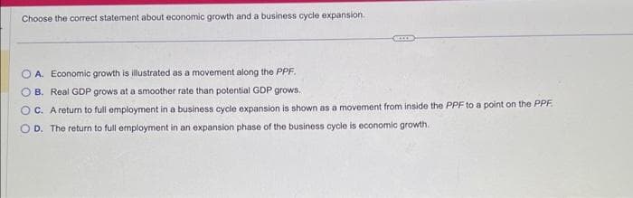 Choose the correct statement about economic growth and a business cycle expansion.
acces
OA. Economic growth is illustrated as a movement along the PPF.
OB. Real GDP grows at a smoother rate than potential GDP grows.
OC. A return to full employment in a business cycle expansion is shown as a movement from inside the PPF to a point on the PPF
OD. The return to full employment in an expansion phase of the business cycle is economic growth.