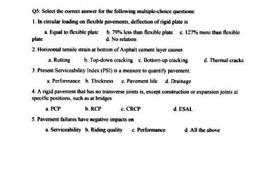 QS: Select the correct answer for the following multiple-choice questions:
1. In circular loading on flexible pavements, deflection of rigid plate is
a Equal to flexible plate b. 79% less than flexible plate e. 127% more than flexible
plate
d. No relation
2. Horizontal tensile strain at bottom of Asphalt cement layer causes
a Rutting
b. Top-down cracking c. Bottom-up cracking
d. Thermal eracks
3. Present Serviceability Index (PSI) is a measure to quantify pavement:
a. Performance b. Thickness c. Pavement life d. Drainage
4. A rigid pavement that has no transverse joints is, except construction or expansion joints at
specific positions, such as at bridges
c. CRCP
S. Pavement failures have negative impacts on
a Serviceability b. Riding quality c. Performance
a. PCP
b. RCP
d. ESAL
d All the above
