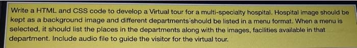 Write a HTML and CSS code to develop a Virtual tour for a multi-specialty hospital. Hospital image should be
kept as a background image and different departments should be listed in a menu format. When a menu is
selected, it should list the places in the departments along with the images, facilities available in that
department. Include audio file to guide the visitor for the virtual tour.
