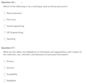 Question 16 (.
Which of the following is not a technique used as threat precursors?
O Reconnaissance
Port scan
O Social engineering
OS fingerprinting
Spoofing
Question 17
What are the rights and obligations of individuals and organizations with respect to
the collection, use, retention, and disclosure of personal information?
Privacy
Secrecy
Availability
O Reliability
