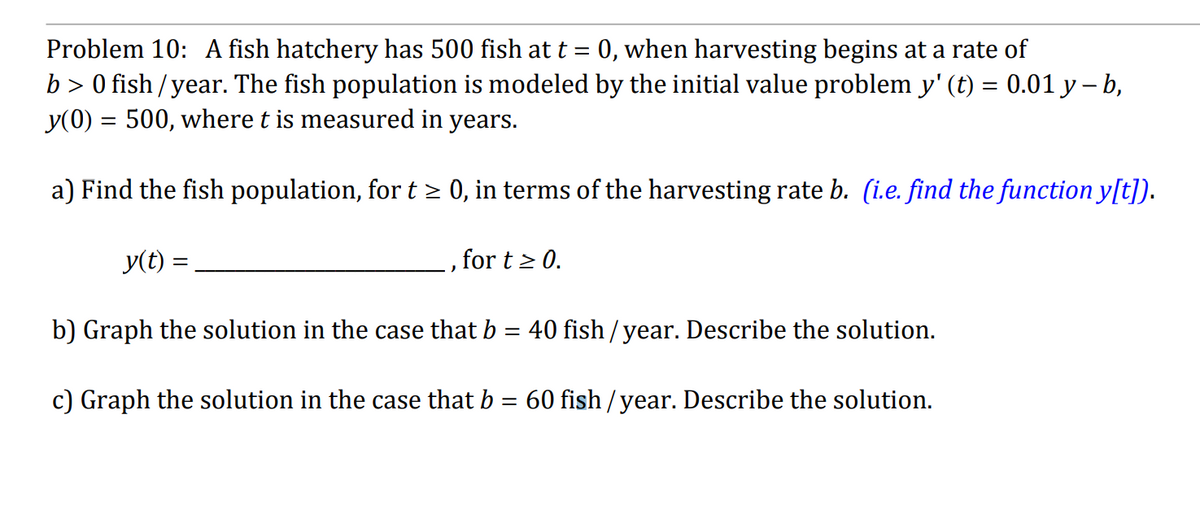 Problem 10: A fish hatchery has 500 fish at t 0, when harvesting begins at a rate of
b> 0 fish/year. The fish population is modeled by the initial value problem y' (t) = 0.01 y - b,
y(0) = 500, where t is measured in years.
a) Find the fish population, for t ≥ 0, in terms of the harvesting rate b. (i.e. find the function y[t]).
y(t) =
for t≥ 0.
b) Graph the solution in the case that b = 40 fish/year. Describe the solution.
c) Graph the solution in the case that b = 60 fish/year. Describe the solution.