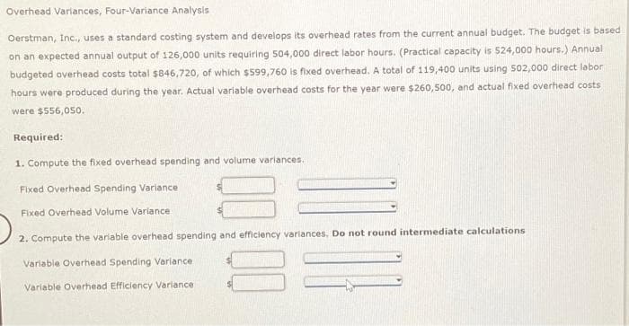 Overhead Variances, Four-Variance Analysis
Oerstman, Inc., uses a standard costing system and develops its overhead rates from the current annual budget. The budget is based
on an expected annual output of 126,000 units requiring 504,000 direct labor hours. (Practical capacity is 524,000 hours.) Annual
budgeted overhead costs total $846,720, of which $599,760 is fixed overhead. A total of 119,400 units using 502,000 direct labor
hours were produced during the year. Actual variable overhead costs for the year were $260,500, and actual fixed overhead costs
were $556,050.
Required:
1. Compute the fixed overhead spending and volume variances.
Fixed Overhead Spending Variance
Fixed Overhead Volume Variance.
2. Compute the variable overhead spending and efficiency variances. Do not round intermediate calculations
Variable Overhead Spending Variance.
Variable Overhead Efficiency Variance