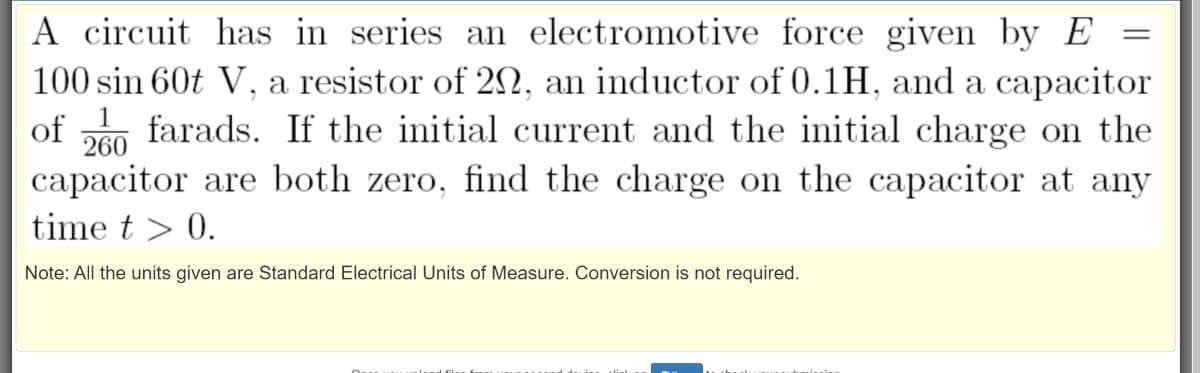 A circuit has in series an electromotive force given by E
100 sin 60t V, a resistor of 2N, an inductor of 0.1H, and a capacitor
farads. If the initial current and the initial charge on the
capacitor are both zero, find the charge on the capacitor at any
of
260
time t > 0.
Note: All the units given are Standard Electrical Units of Measure. Conversion is not required.
