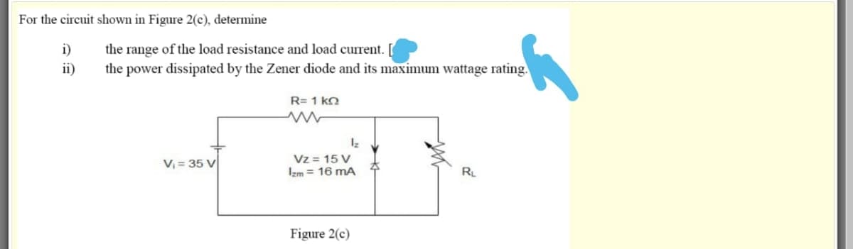 For the circuit shown in Figure 2(c), determine
the range of the load resistance and load current.
the power dissipated by the Zener diode and its maximum wattage rating.
i)
ii)
R= 1 kn
Vz = 15 V
Izm = 16 mA
V, = 35 V
RL
Figure 2(c)
