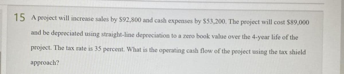 15 A project will increase sales by $92,800 and cash expenses by $53,200. The project will cost $89,000
and be depreciated using straight-line depreciation to a zero book value over the 4-year life of the
project. The tax rate is 35 percent. What is the operating cash flow of the project using the tax shield
approach?