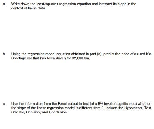 a.
Write down the least-squares regression equation and interpret its slope in the
context of these data.
b.
Using the regression model equation obtained in part (a), predict the price of a used Kia
Sportage car that has been driven for 32,000 km.
C.
Use the information from the Excel output to test (at a 5% level of significance) whether
the slope of the linear regression model is different from 0. Include the Hypothesis, Test
Statistic, Decision, and Conclusion.