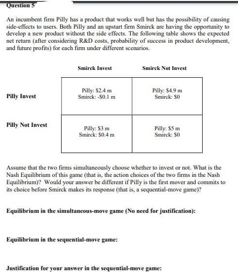 Question
An incumbent firm Pilly has a product that works well but has the possibility of causing
side-effects to users. Both Pilly and an upstart firm Smirck are having the opportunity to
develop a new product without the side effects. The following table shows the expected
net return (after considering R&D costs, probability of success in product development,
and future profits) for each firm under different scenarios.
Smirck Invest
Smirck Not Invest
Pilly: $2.4 m
Smirck: -$0.1 m.
Pilly Invest
Pilly: $4.9 m
Smirck: $0
Pilly Not Invest
Pilly: $3 m
Smirck: $0.4 m
Pilly: $5 m
Smirck: $0
Assume that the two firms simultaneously choose whether to invest or not. What is the
Nash Equilibrium of this game (that is, the action choices of the two firms in the Nash
Equilibrium)? Would your answer be different if Pilly is the first mover and commits to
its choice before Smirck makes its response (that is, a sequential-move game)?
Equilibrium in the simultaneous-move game (No need for justification):
Equilibrium in the sequential-move game:
Justification for your answer in the sequential-move game: